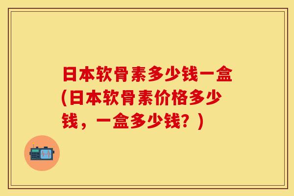 日本软骨素多少钱一盒(日本软骨素价格多少钱，一盒多少钱？)