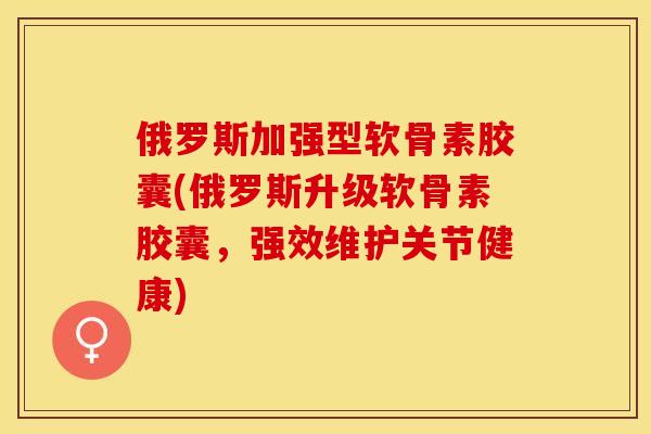 俄罗斯加强型软骨素胶囊(俄罗斯升级软骨素胶囊，强效维护关节健康)