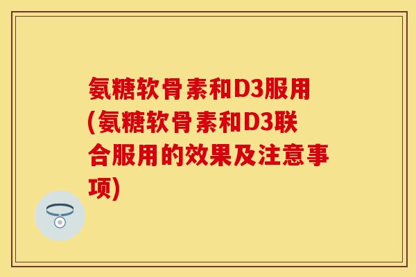 氨糖软骨素和D3服用(氨糖软骨素和D3联合服用的效果及注意事项)