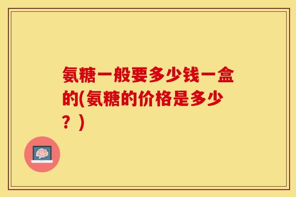 氨糖一般要多少钱一盒的(氨糖的价格是多少？)