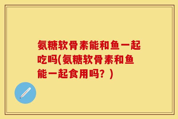 氨糖软骨素能和鱼一起吃吗(氨糖软骨素和鱼能一起食用吗？)-第1张图片-关节保镖