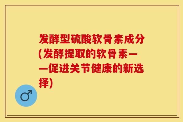 发酵型硫酸软骨素成分(发酵提取的软骨素——促进关节健康的新选择)