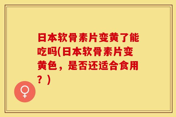 日本软骨素片变黄了能吃吗(日本软骨素片变黄色，是否还适合食用？)