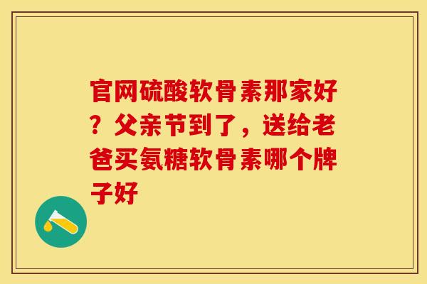 官网硫酸软骨素那家好？父亲节到了，送给老爸买氨糖软骨素哪个牌子好