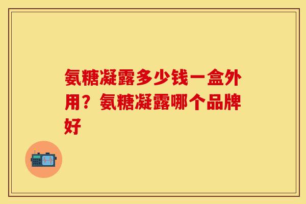 氨糖凝露多少钱一盒外用？氨糖凝露哪个品牌好