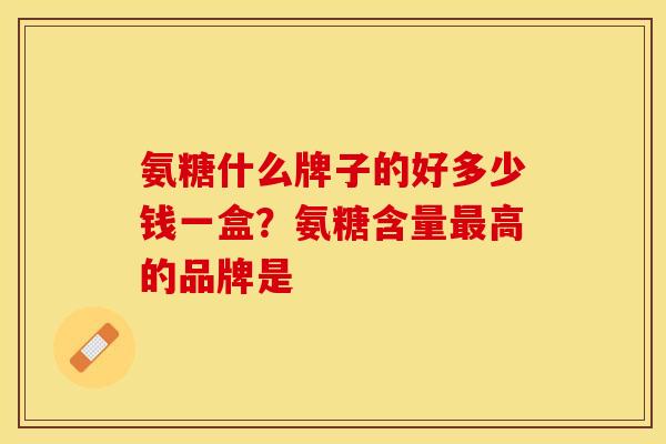 氨糖什么牌子的好多少钱一盒？氨糖含量最高的品牌是