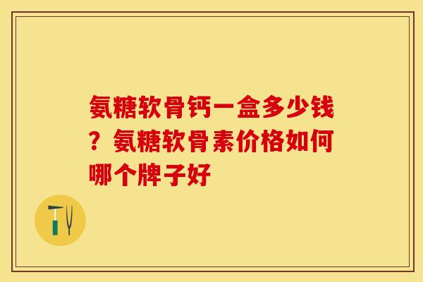 氨糖软骨钙一盒多少钱？氨糖软骨素价格如何哪个牌子好