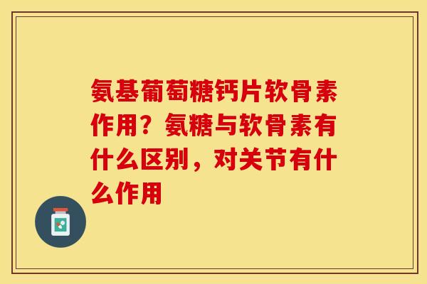 氨基葡萄糖钙片软骨素作用？氨糖与软骨素有什么区别，对关节有什么作用