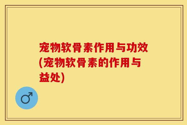 宠物软骨素作用与功效(宠物软骨素的作用与益处)