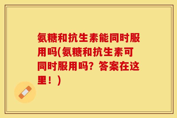 氨糖和抗生素能同时服用吗(氨糖和抗生素可同时服用吗？答案在这里！)