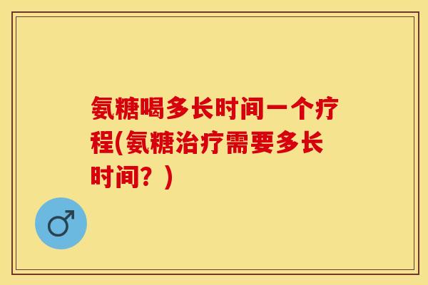 氨糖喝多长时间一个疗程(氨糖治疗需要多长时间？)