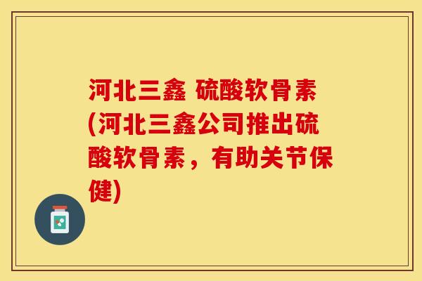 河北三鑫 硫酸软骨素(河北三鑫公司推出硫酸软骨素，有助关节保健)