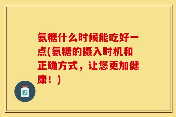 氨糖什么时候能吃好一点(氨糖的摄入时机和正确方式，让您更加健康！)