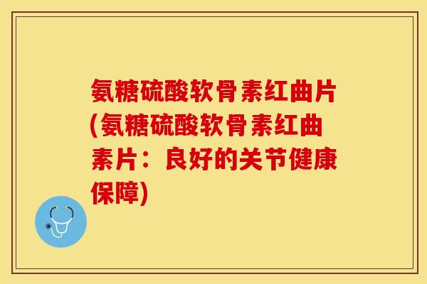 氨糖硫酸软骨素红曲片(氨糖硫酸软骨素红曲素片：良好的关节健康保障)