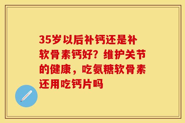 35岁以后补钙还是补软骨素钙好？维护关节的健康，吃氨糖软骨素还用吃钙片吗