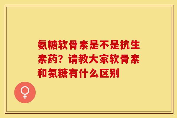 氨糖软骨素是不是抗生素药？请教大家软骨素和氨糖有什么区别