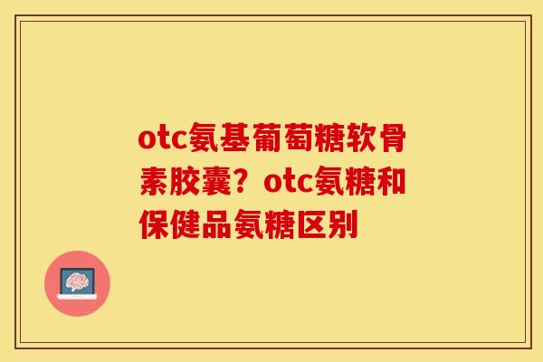 otc氨基葡萄糖软骨素胶囊？otc氨糖和保健品氨糖区别