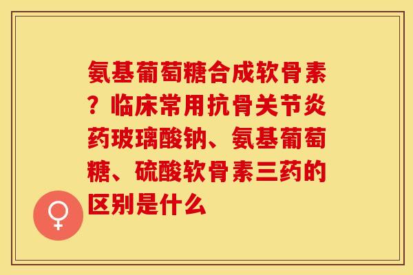 氨基葡萄糖合成软骨素？临床常用抗骨关节炎药玻璃酸钠、氨基葡萄糖、硫酸软骨素三药的区别是什么