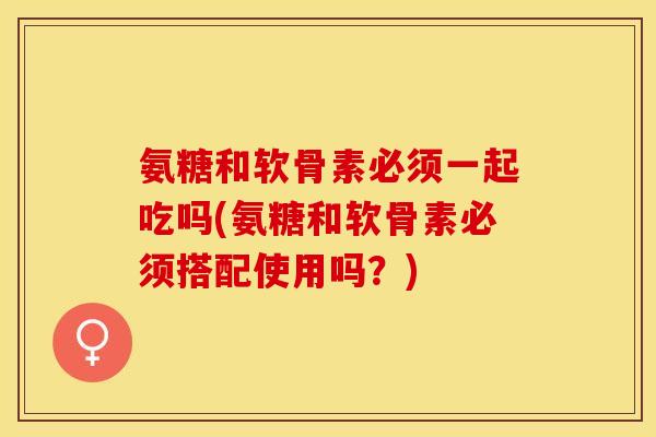 氨糖和软骨素必须一起吃吗(氨糖和软骨素必须搭配使用吗？)