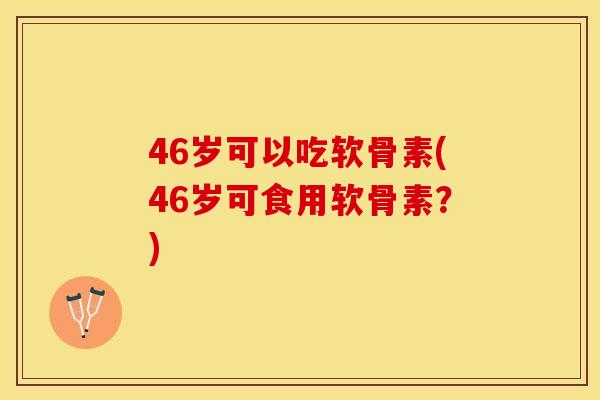 46岁可以吃软骨素(46岁可食用软骨素？)