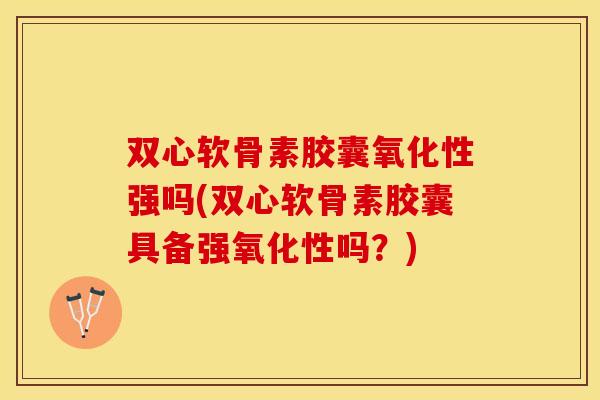双心软骨素胶囊氧化性强吗(双心软骨素胶囊具备强氧化性吗？)