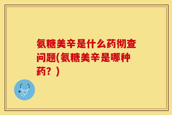 氨糖美辛是什么药彻查问题(氨糖美辛是哪种药？)