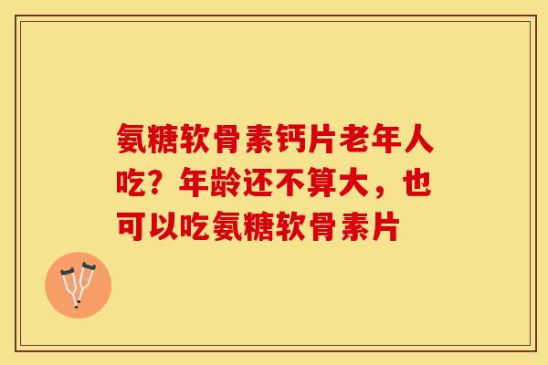 氨糖软骨素钙片老年人吃？年龄还不算大，也可以吃氨糖软骨素片