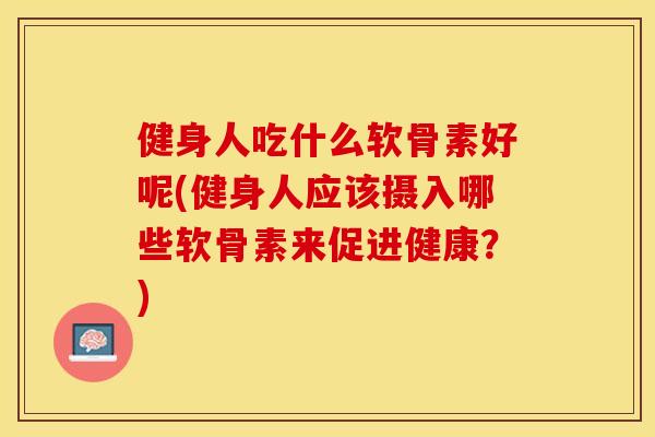 健身人吃什么软骨素好呢(健身人应该摄入哪些软骨素来促进健康？)