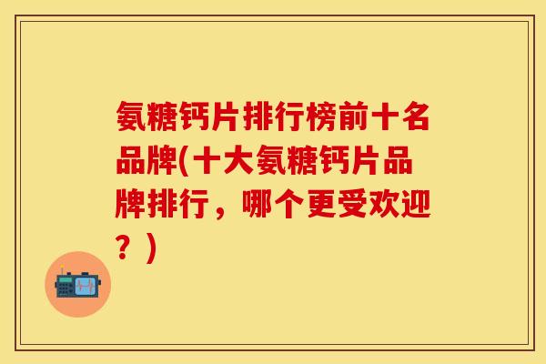 氨糖钙片排行榜前十名品牌(十大氨糖钙片品牌排行，哪个更受欢迎？)