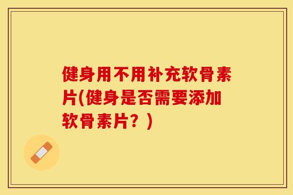 健身用不用补充软骨素片(健身是否需要添加软骨素片？)