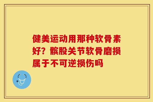 健美运动用那种软骨素好？髌股关节软骨磨损属于不可逆损伤吗