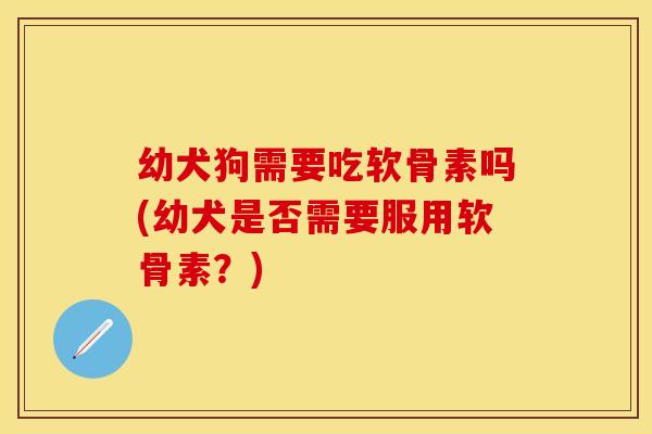 幼犬狗需要吃软骨素吗(幼犬是否需要服用软骨素？)