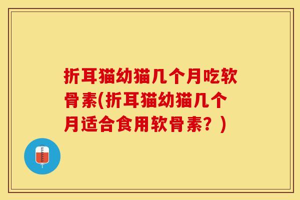 折耳猫幼猫几个月吃软骨素(折耳猫幼猫几个月适合食用软骨素？)