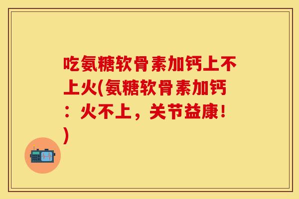 吃氨糖软骨素加钙上不上火(氨糖软骨素加钙：火不上，关节益康！)