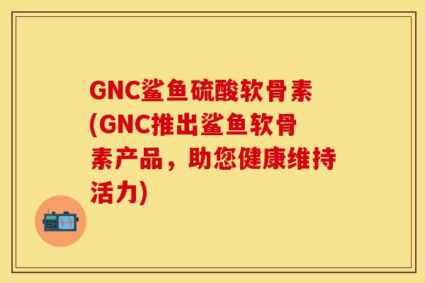 GNC鲨鱼硫酸软骨素(GNC推出鲨鱼软骨素产品，助您健康维持活力)