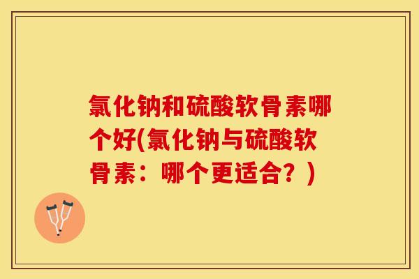 氯化钠和硫酸软骨素哪个好(氯化钠与硫酸软骨素：哪个更适合？)