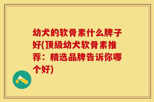 幼犬的软骨素什么牌子好(顶级幼犬软骨素推荐：精选品牌告诉你哪个好)