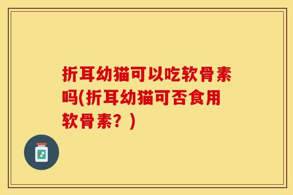 折耳幼猫可以吃软骨素吗(折耳幼猫可否食用软骨素？)
