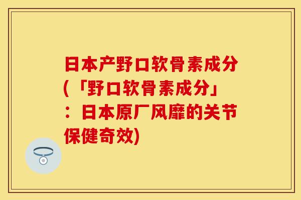 日本产野口软骨素成分(「野口软骨素成分」：日本原厂风靡的关节保健奇效)