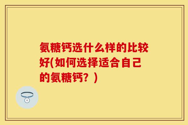 氨糖钙选什么样的比较好(如何选择适合自己的氨糖钙？)