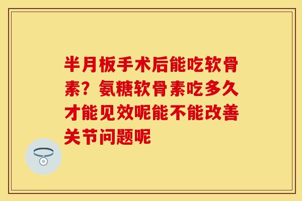 半月板手术后能吃软骨素？氨糖软骨素吃多久才能见效呢能不能改善关节问题呢