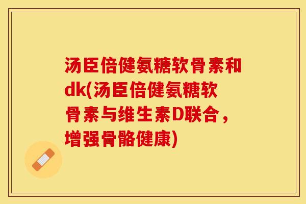 汤臣倍健氨糖软骨素和dk(汤臣倍健氨糖软骨素与维生素D联合，增强骨骼健康)