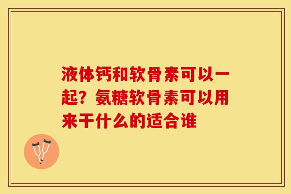 液体钙和软骨素可以一起？氨糖软骨素可以用来干什么的适合谁