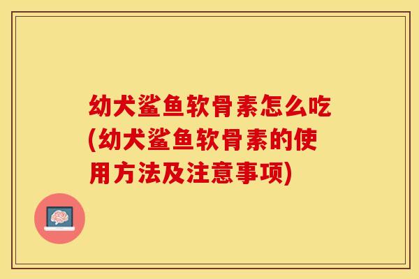 幼犬鲨鱼软骨素怎么吃(幼犬鲨鱼软骨素的使用方法及注意事项)