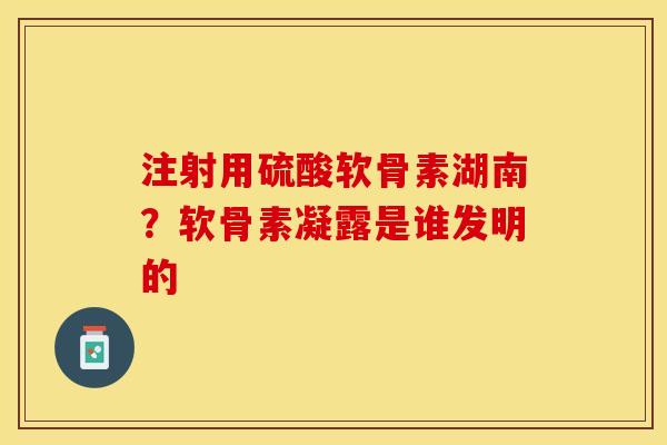 注射用硫酸软骨素湖南？软骨素凝露是谁发明的