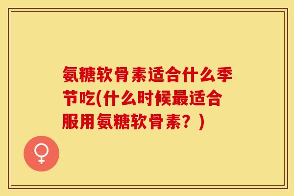 氨糖软骨素适合什么季节吃(什么时候最适合服用氨糖软骨素？)