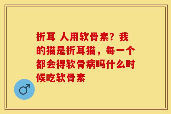 折耳 人用软骨素？我的猫是折耳猫，每一个都会得软骨病吗什么时候吃软骨素