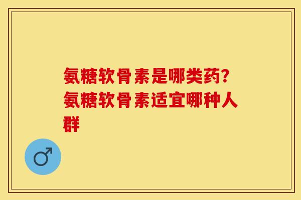氨糖软骨素是哪类药？氨糖软骨素适宜哪种人群