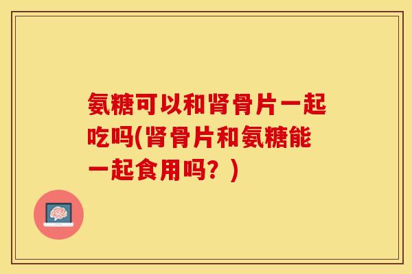 氨糖可以和肾骨片一起吃吗(肾骨片和氨糖能一起食用吗？)