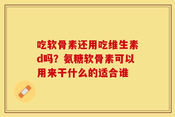 吃软骨素还用吃维生素d吗？氨糖软骨素可以用来干什么的适合谁